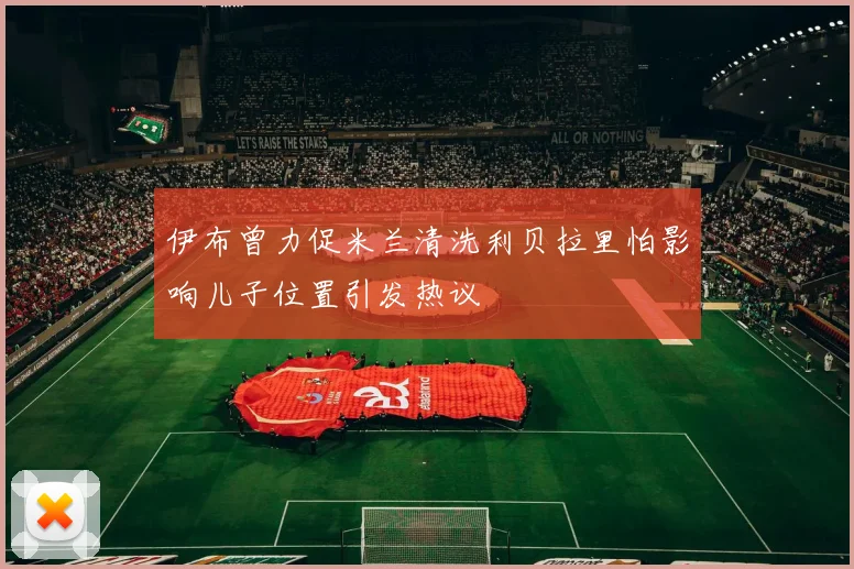伊布曾力促米兰清洗利贝拉里怕影响儿子位置引发热议