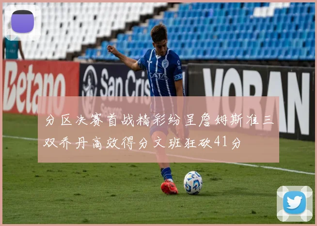 分区决赛首战精彩纷呈詹姆斯准三双乔丹高效得分文班狂砍41分