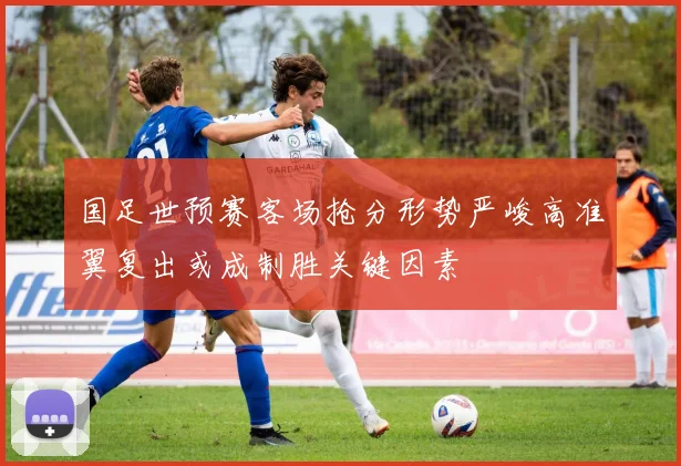 国足世预赛客场抢分形势严峻高准翼复出或成制胜关键因素