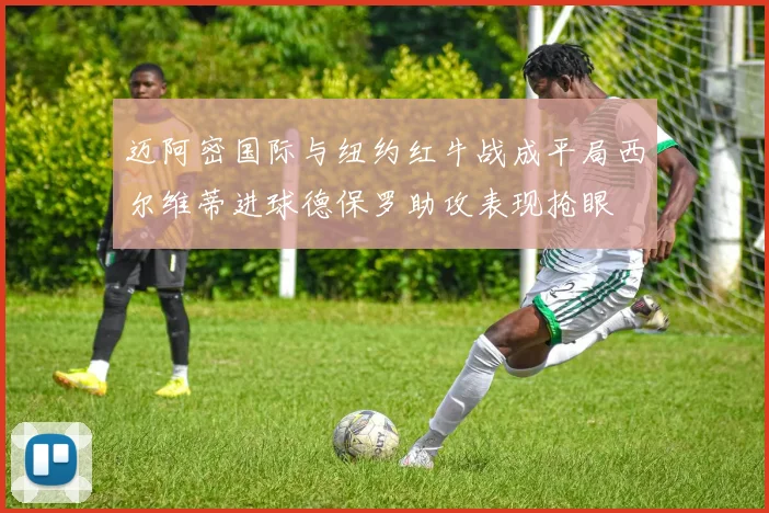 迈阿密国际与纽约红牛战成平局西尔维蒂进球德保罗助攻表现抢眼