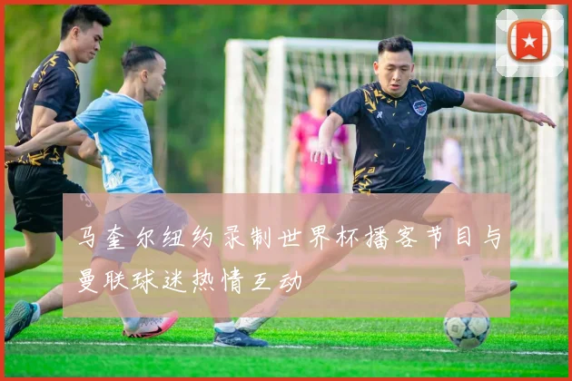 马奎尔纽约录制世界杯播客节目与曼联球迷热情互动