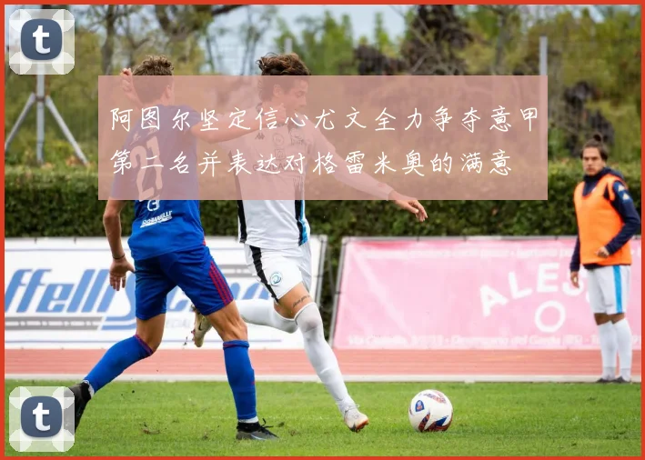 阿图尔坚定信心尤文全力争夺意甲第二名并表达对格雷米奥的满意