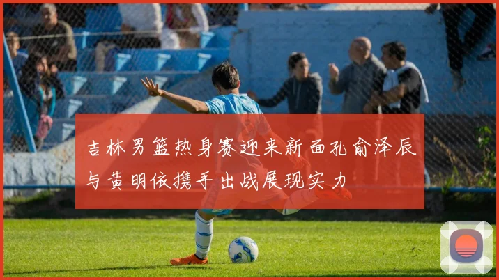 吉林男篮热身赛迎来新面孔俞泽辰与黄明依携手出战展现实力