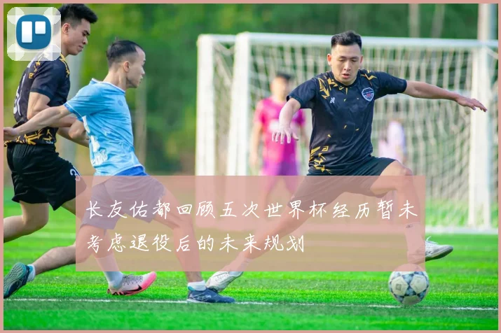 长友佑都回顾五次世界杯经历暂未考虑退役后的未来规划