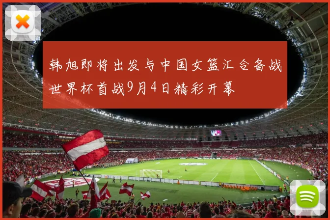 韩旭即将出发与中国女篮汇合备战世界杯首战9月4日精彩开幕