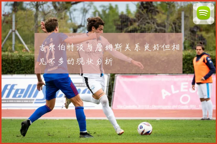 吉尔伯特谈与詹姆斯关系良好但相见不多的现状分析