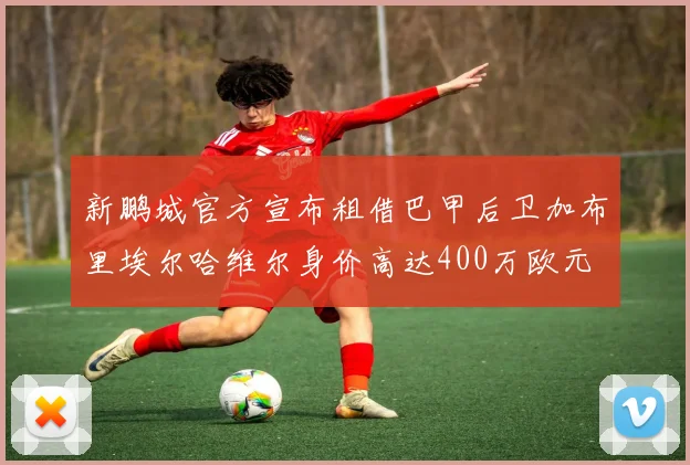 新鹏城官方宣布租借巴甲后卫加布里埃尔哈维尔身价高达400万欧元