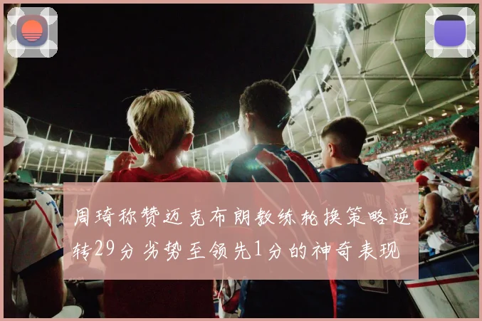 周琦称赞迈克布朗教练轮换策略逆转29分劣势至领先1分的神奇表现