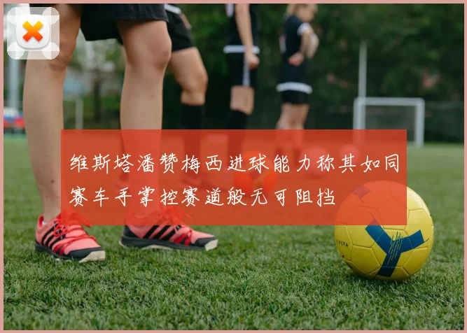 维斯塔潘赞梅西进球能力称其如同赛车手掌控赛道般无可阻挡