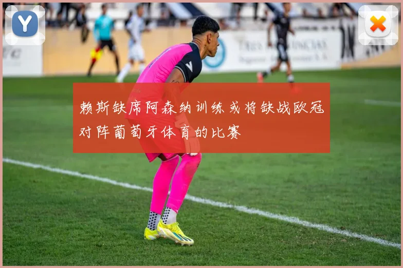 赖斯缺席阿森纳训练或将缺战欧冠对阵葡萄牙体育的比赛