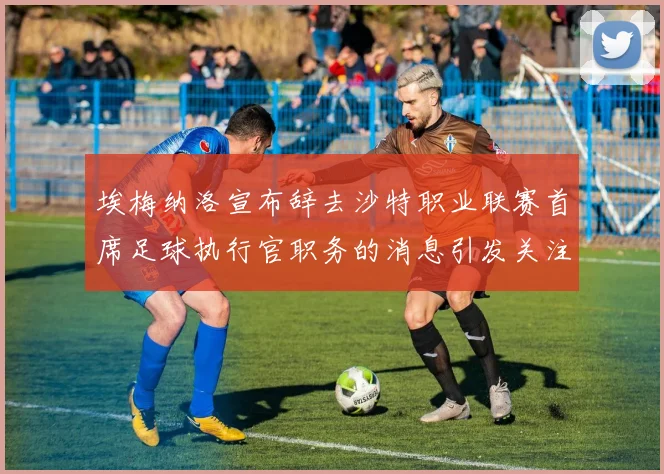 埃梅纳洛宣布辞去沙特职业联赛首席足球执行官职务的消息引发关注